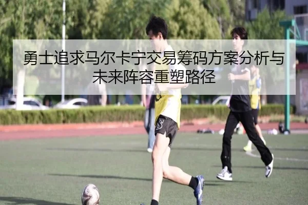 勇士追求马尔卡宁交易筹码方案分析与未来阵容重塑路径