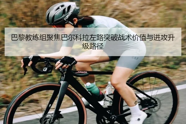 巴黎教练组聚焦巴尔科拉左路突破战术价值与进攻升级路径