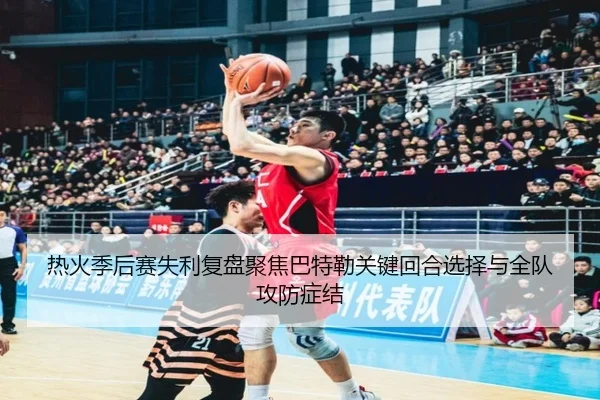 热火季后赛失利复盘聚焦巴特勒关键回合选择与全队攻防症结